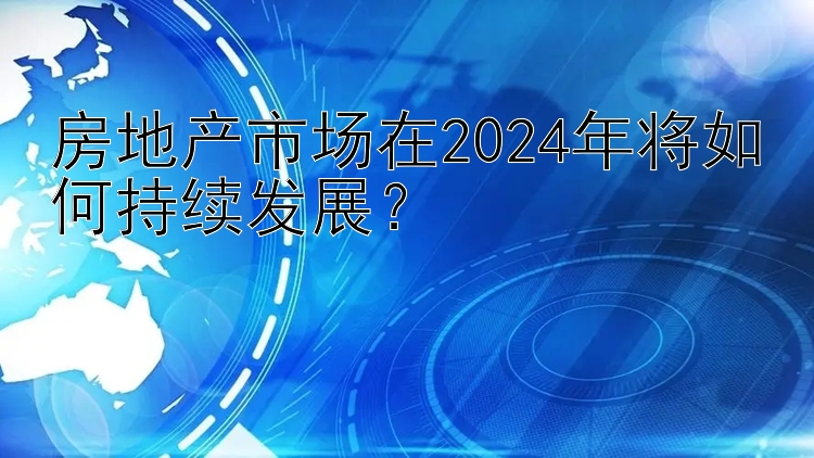 房地产市场在2024年将如何持续发展？