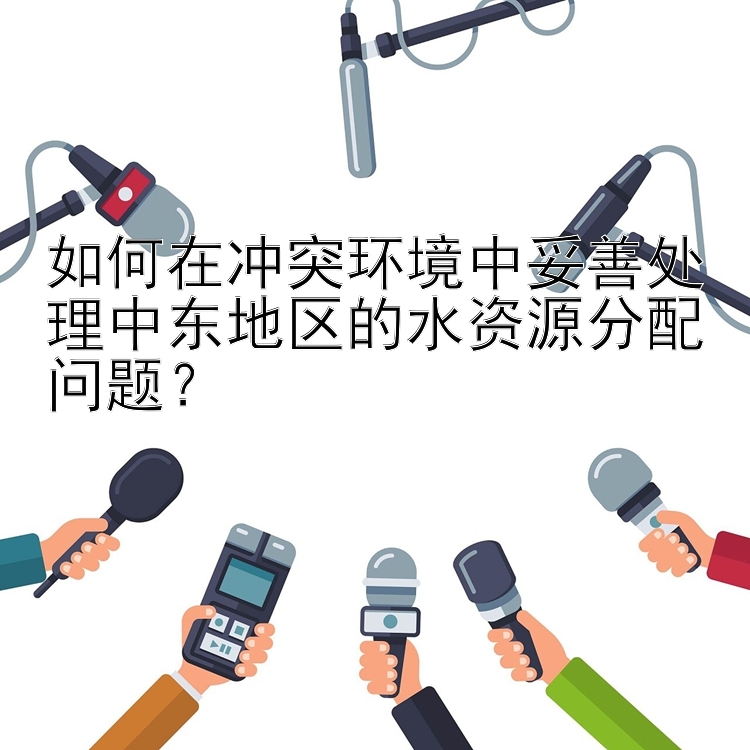 如何在冲突环境中妥善处理中东地区的水资源分配问题？