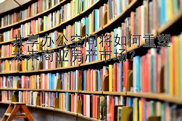 共享办公空间将如何重塑未来商业房产市场？