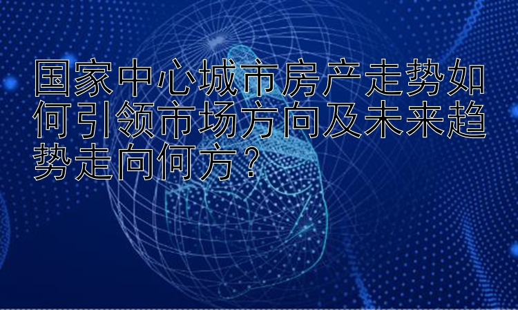 国家中心城市房产走势如何引领市场方向及未来趋势走向何方？