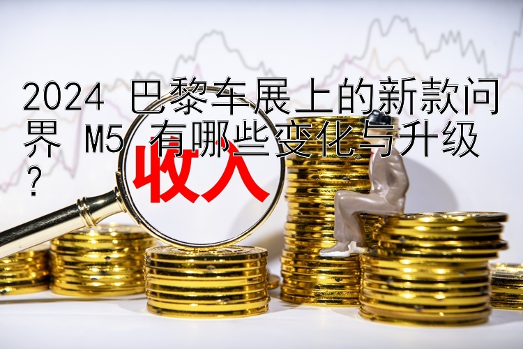 2024 巴黎车展上的新款问界 M5 有哪些变化与升级？