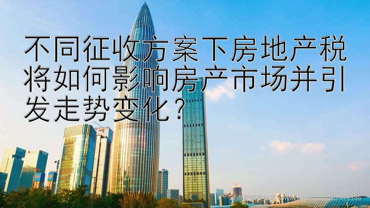 不同征收方案下房地产税将如何影响房产市场并引发走势变化？