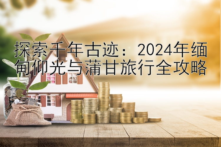 探索千年古迹：2024年缅甸仰光与蒲甘旅行全攻略